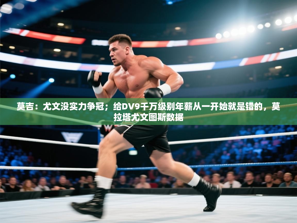 莫吉:尤文没实力争冠;给DV9千万级别年薪从一开始就是错的,莫拉塔尤文图斯数据