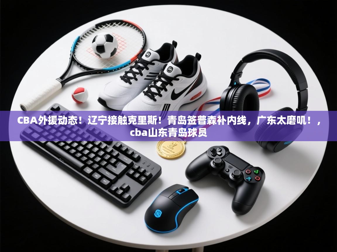 CBA外援动态！辽宁接触克里斯！青岛签普森补内线，广东太磨叽！，cba山东青岛球员